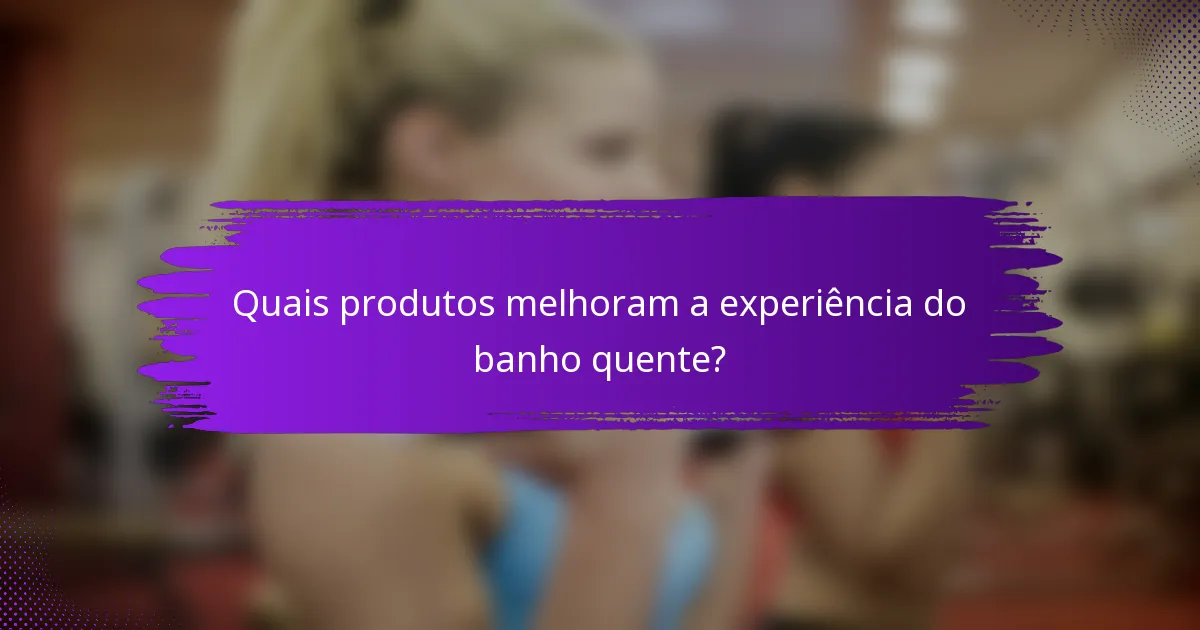 Quais produtos melhoram a experiência do banho quente?