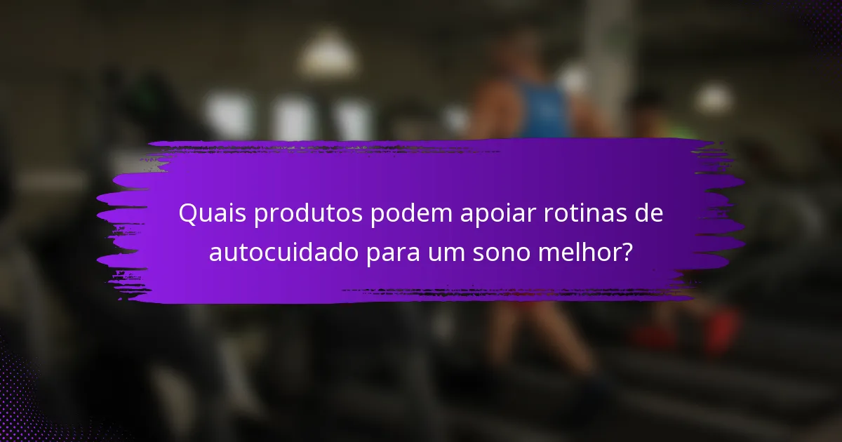 Quais produtos podem apoiar rotinas de autocuidado para um sono melhor?