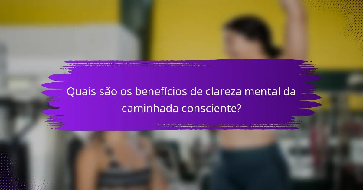 Quais são os benefícios de clareza mental da caminhada consciente?