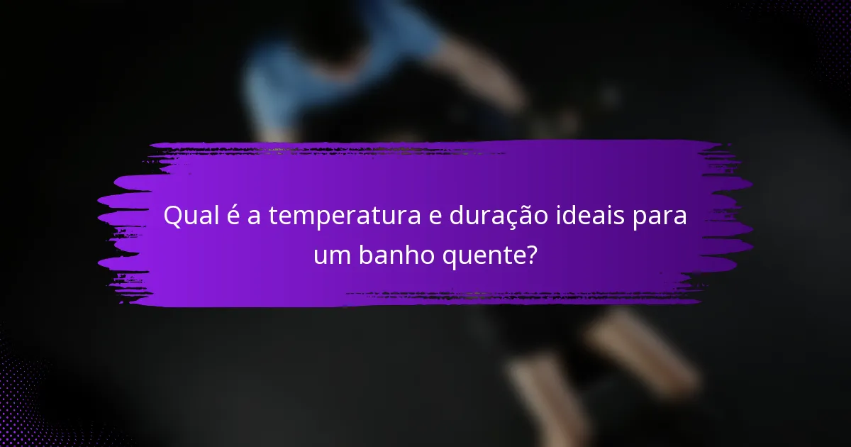 Qual é a temperatura e duração ideais para um banho quente?